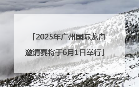 2025年广州国际龙舟邀请赛将于6月1日举行