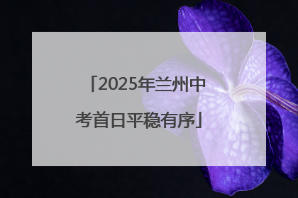 2025年兰州中考首日平稳有序