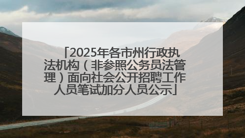 2025年各市州行政执法机构（非参照公务员法管理）面向社会公开招聘工作人员笔试加分人员公示