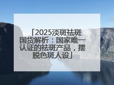 2025淡斑祛斑国货解析：国家唯一认证的祛斑产品，摆脱色斑人设