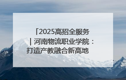 2025高招全服务｜河南物流职业学院：打造产教融合新高地 推动高质量快速发展