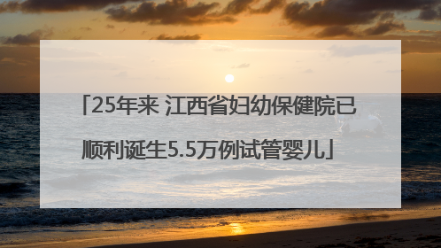 25年来 江西省妇幼保健院已顺利诞生5.5万例试管婴儿