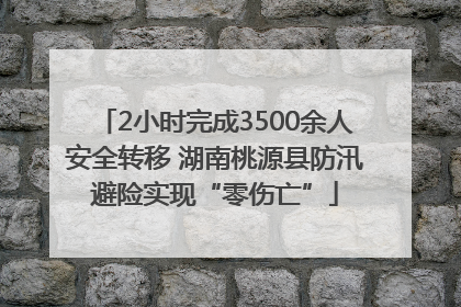 2小时完成3500余人安全转移 湖南桃源县防汛避险实现“零伤亡”
