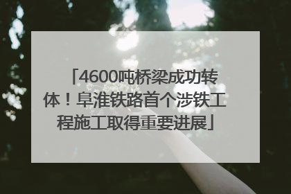 4600吨桥梁成功转体！阜淮铁路首个涉铁工程施工取得重要进展