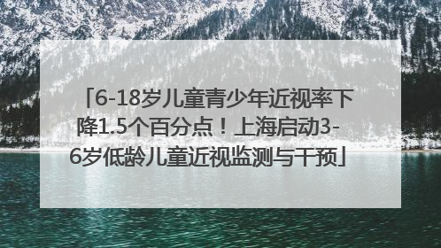 6-18岁儿童青少年近视率下降1.5个百分点！上海启动3-6岁低龄儿童近视监测与干预