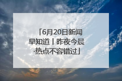 6月20日新闻早知道丨昨夜今晨·热点不容错过