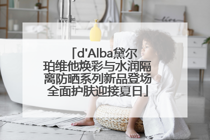 d'Alba黛尔珀维他焕彩与水润隔离防晒系列新品登场全面护肤迎接夏日